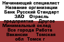 Начинающий специалист › Название организации ­ Банк Русский Стандарт, ЗАО › Отрасль предприятия ­ Другое › Минимальный оклад ­ 1 - Все города Работа » Вакансии   . Томская обл.,Томск г.